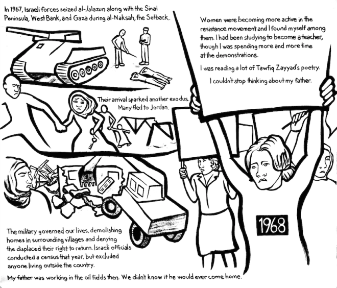 Najawa Comic, 1968. A series of scenes are shown: Israeli offices forcing two Palestinians to lie face-first on the ground beside a tank. A father and child running across a bridge from their home. A home being demolished, as a group of women carrying protest signs look on. Reads: “In 1967, Israeli forces seized al-Jalazun along with the Sinai Peninsula, West Bank, and Gaza during al-Naksah, the Setback. Their arrival sparked another exodus. Many fled to Jordan. The military governed our lives, demolishing homes in surrounding villages and denying the displaced their right to return. Israeli officials conducted a census that year, but excluded anyone living outside the country. My father was working in the oil fields then. We didn’t know if he would ever come home. Women were becoming more active in the resistance movement and I found myself among them. I had been studying to become a teacher, though I was spending more and more time at the demonstrations. I was reading a lot of Tawfiq Zayyad’s poetry. I couldn’t stop thinking about my father.”