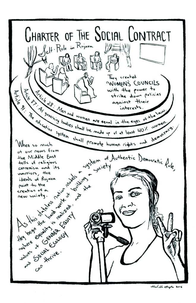 Rojava comic – page 2. A group of council members sit in a circle. Beneath them, a woman holds a peace sign while holding a video camera. Reads: “Charter of the Social Contract: Self-rule in Rojava. They created women’s councils with the power to strike down policies against their interests. Article 28: Men and women are equal in the eyes of the law. Article 87: All governing bodies shall be made up of at least 40% women. Article 91: The education system shall promote human rights and democracy. When so much of our news from the Middle East tells of religious extremism and its warriors, the ideals of Rojava point to the creation of a new society. As this stateless nation models a system of Authentic Democratic Rule, they begin the hard work of building a society where equality is realized, and the values of Gender Equity and Social Ecology can thrive.”
