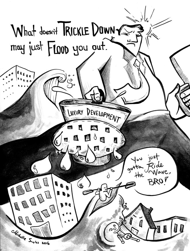 Ink drawn political cartoon that reads "What doesn't trickle down may just flood you out." A larger-than-life man in a corporate suit is shown blocking out the sun in front of a city skyline. He holds a briefcase in one hand and a watering can labeled "Luxury Development" in the other. A tidal wave is about to crash behind him. In the foreground, a kayaker is riding the crest of a wave. He speaks to a person caught in the swell, and says "You just gotta ride the wave, bro!". A house caught in the flood appears behind with an angry expression.